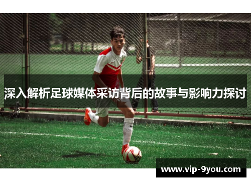 深入解析足球媒体采访背后的故事与影响力探讨