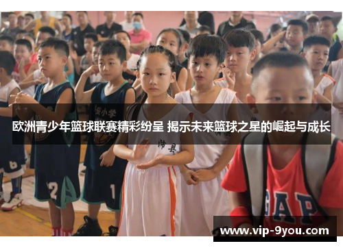 欧洲青少年篮球联赛精彩纷呈 揭示未来篮球之星的崛起与成长