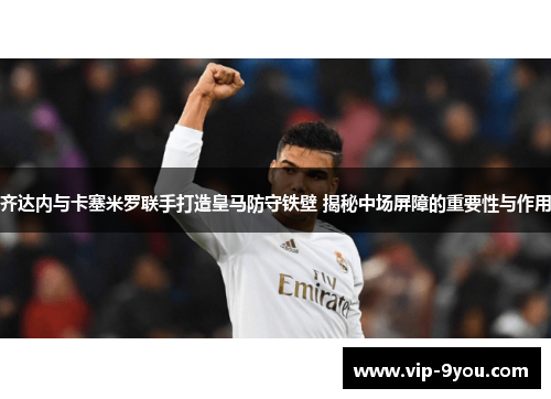 齐达内与卡塞米罗联手打造皇马防守铁壁 揭秘中场屏障的重要性与作用