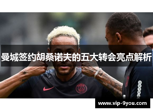曼城签约胡桑诺夫的五大转会亮点解析