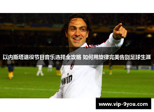 以内斯塔退役节目音乐选择全攻略 如何用旋律完美告别足球生涯